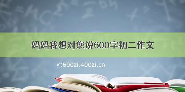 妈妈我想对您说600字初二作文