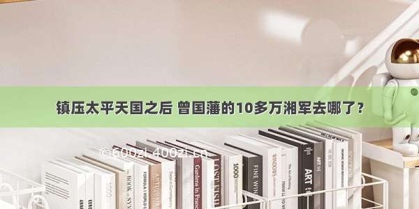 镇压太平天国之后 曾国藩的10多万湘军去哪了？