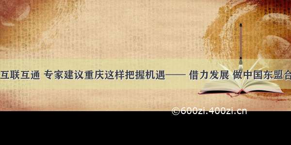 中国与东盟互联互通 专家建议重庆这样把握机遇—— 借力发展 做中国东盟合作的新起点