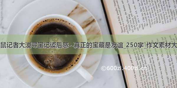 老鼠记者大漠寻宝记读后感--真正的宝藏是友谊_250字_作文素材大全