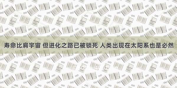 寿命比肩宇宙 但进化之路已被锁死 人类出现在太阳系也是必然