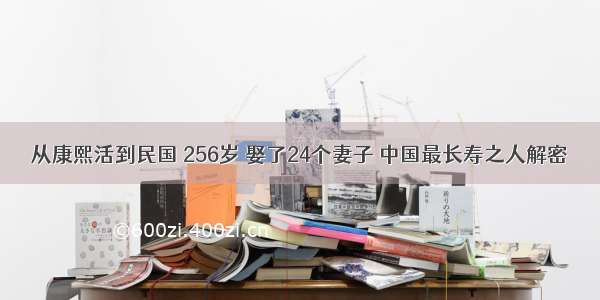 从康熙活到民国 256岁 娶了24个妻子 中国最长寿之人解密