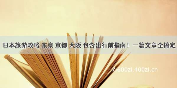 日本旅游攻略 东京 京都 大阪 包含出行前指南！一篇文章全搞定