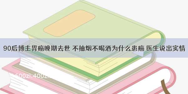 90后博主胃癌晚期去世 不抽烟不喝酒为什么患癌 医生说出实情