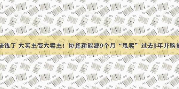 缺钱了 大买主变大卖主！协鑫新能源9个月“甩卖”过去3年并购量