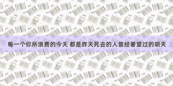 每一个你所浪费的今天 都是昨天死去的人曾经奢望过的明天