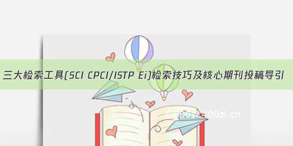 三大检索工具(SCI CPCI/ISTP Ei)检索技巧及核心期刊投稿导引