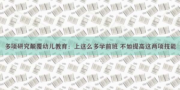 多项研究颠覆幼儿教育：上这么多学前班 不如提高这两项技能