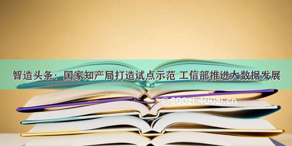 智造头条：国家知产局打造试点示范 工信部推进大数据发展