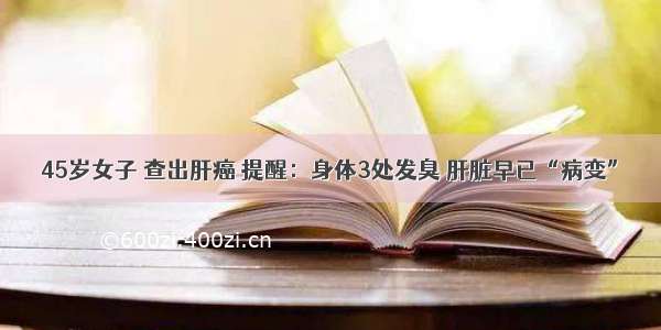 45岁女子 查出肝癌 提醒：身体3处发臭 肝脏早已“病变”