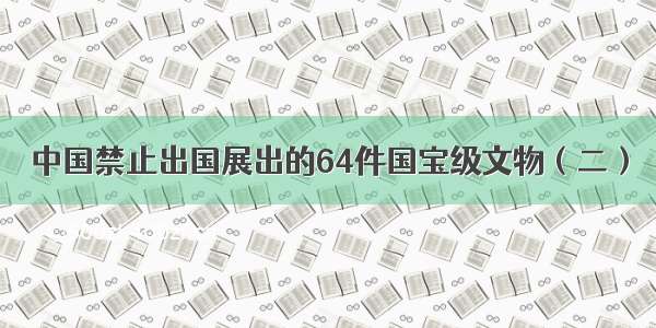 中国禁止出国展出的64件国宝级文物（二）