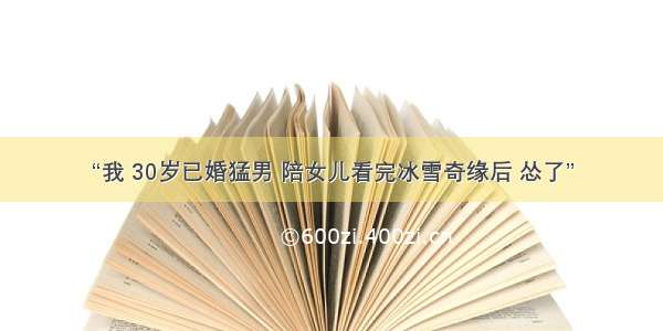 “我 30岁已婚猛男 陪女儿看完冰雪奇缘后 怂了”