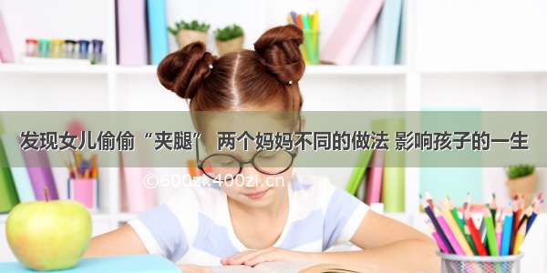 发现女儿偷偷“夹腿” 两个妈妈不同的做法 影响孩子的一生