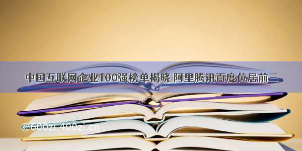 中国互联网企业100强榜单揭晓 阿里腾讯百度位居前三