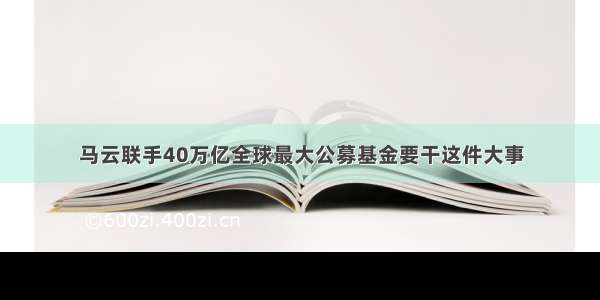 马云联手40万亿全球最大公募基金要干这件大事