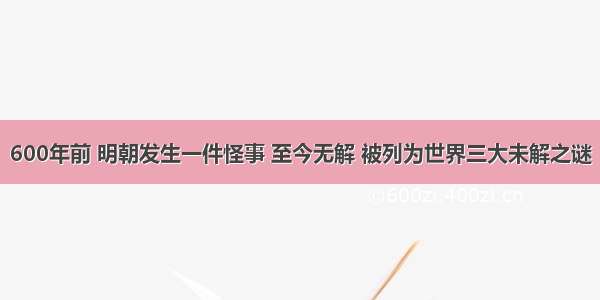 600年前 明朝发生一件怪事 至今无解 被列为世界三大未解之谜