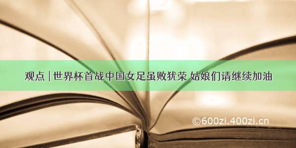 观点 | 世界杯首战中国女足虽败犹荣 姑娘们请继续加油