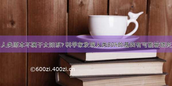 人类原本不属于太阳系? 科学家发现人类80%的基因有可能被锁死