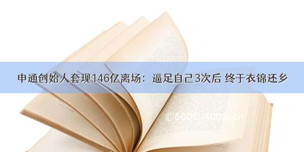 申通创始人套现146亿离场：逼足自己3次后 终于衣锦还乡