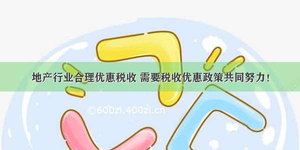 地产行业合理优惠税收 需要税收优惠政策共同努力！