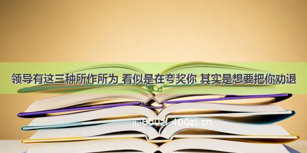 领导有这三种所作所为 看似是在夸奖你 其实是想要把你劝退