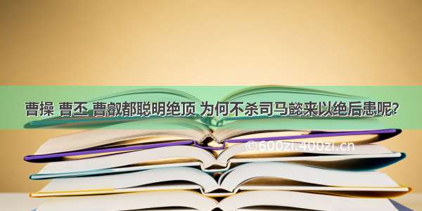 曹操 曹丕 曹叡都聪明绝顶 为何不杀司马懿来以绝后患呢？