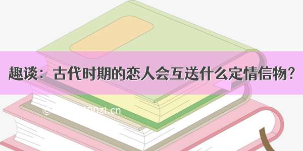 趣谈：古代时期的恋人会互送什么定情信物？