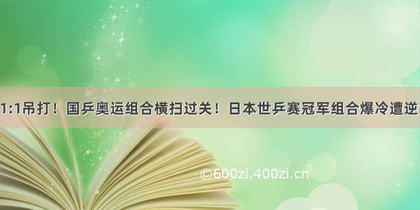 11:1吊打！国乒奥运组合横扫过关！日本世乒赛冠军组合爆冷遭逆转