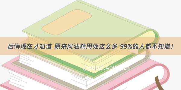 后悔现在才知道 原来风油精用处这么多 99%的人都不知道！