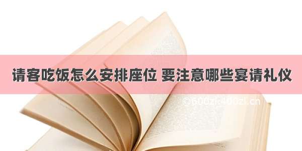 请客吃饭怎么安排座位 要注意哪些宴请礼仪