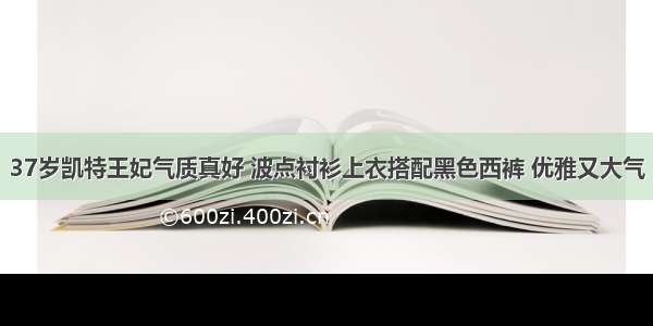 37岁凯特王妃气质真好 波点衬衫上衣搭配黑色西裤 优雅又大气