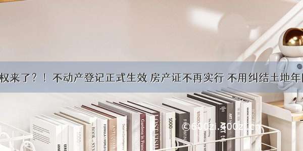 永久产权来了？！不动产登记正式生效 房产证不再实行 不用纠结土地年限了？！