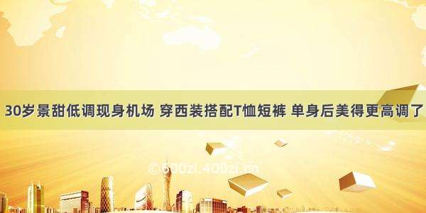 30岁景甜低调现身机场 穿西装搭配T恤短裤 单身后美得更高调了