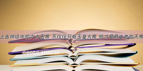 上古神话中的六大天帝 不仅仅只有玉皇大帝 他才是最古老的天帝