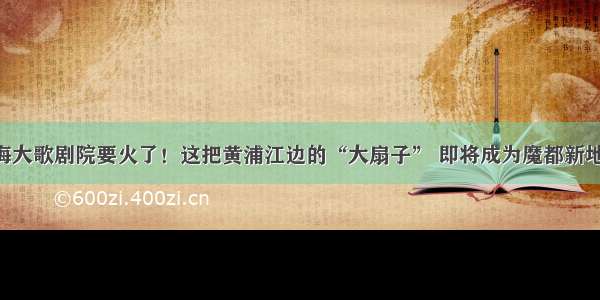 上海大歌剧院要火了！这把黄浦江边的“大扇子” 即将成为魔都新地标！