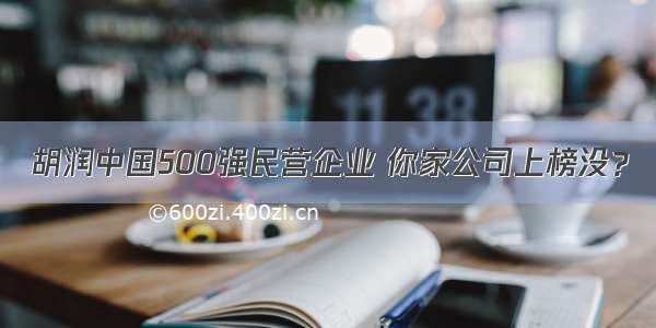 胡润中国500强民营企业 你家公司上榜没？