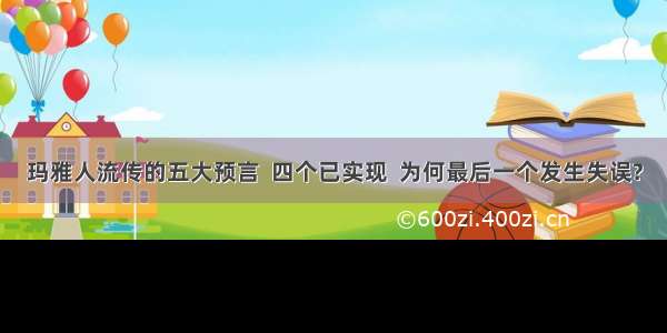 玛雅人流传的五大预言  四个已实现  为何最后一个发生失误?