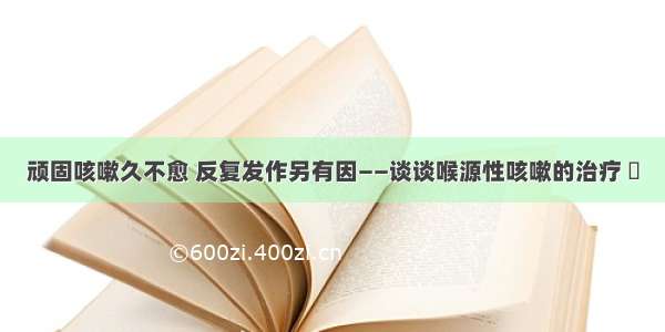 顽固咳嗽久不愈 反复发作另有因——谈谈喉源性咳嗽的治疗 ​