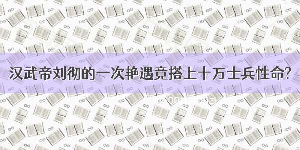 汉武帝刘彻的一次艳遇竟搭上十万士兵性命?