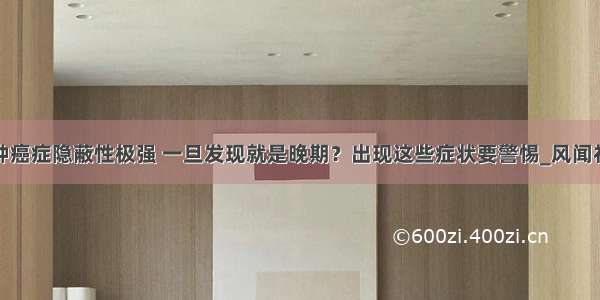 这种癌症隐蔽性极强 一旦发现就是晚期？出现这些症状要警惕_风闻社区