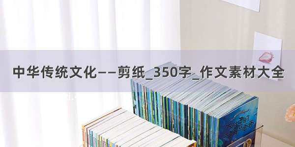 中华传统文化——剪纸_350字_作文素材大全