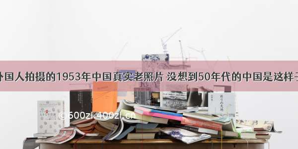 外国人拍摄的1953年中国真实老照片 没想到50年代的中国是这样子