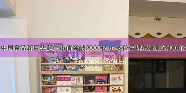 中国食品新巨头诞生市值突破2000亿元 多位管理层身家超100亿