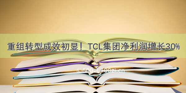 重组转型成效初显！TCL集团净利润增长30%