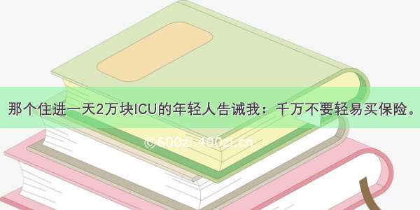 那个住进一天2万块ICU的年轻人告诫我：千万不要轻易买保险。