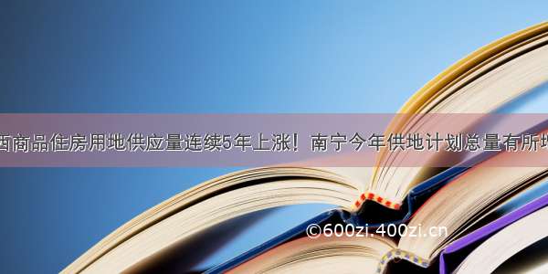 广西商品住房用地供应量连续5年上涨！南宁今年供地计划总量有所增加