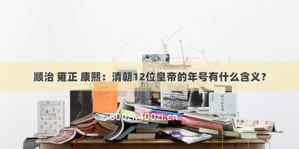 顺治 雍正 康熙：清朝12位皇帝的年号有什么含义？