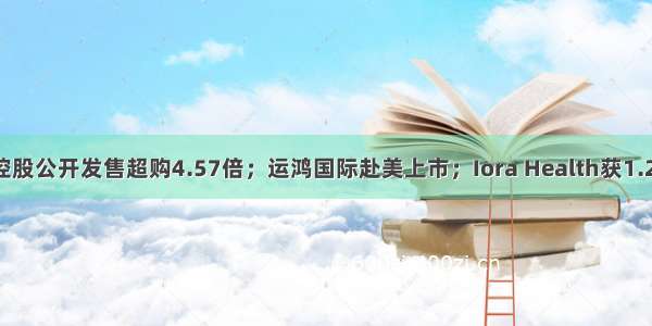 IPO日报：澳达控股公开发售超购4.57倍；运鸿国际赴美上市；Iora Health获1.26亿美元F轮融资