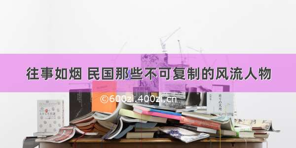 往事如烟 民国那些不可复制的风流人物