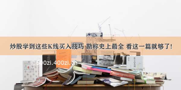 炒股学到这些K线买入技巧 勘称史上最全 看这一篇就够了!